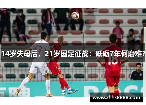 14岁失母后，21岁国足征战：砥砺7年何磨难？